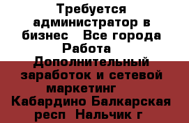 Требуется администратор в бизнес - Все города Работа » Дополнительный заработок и сетевой маркетинг   . Кабардино-Балкарская респ.,Нальчик г.
